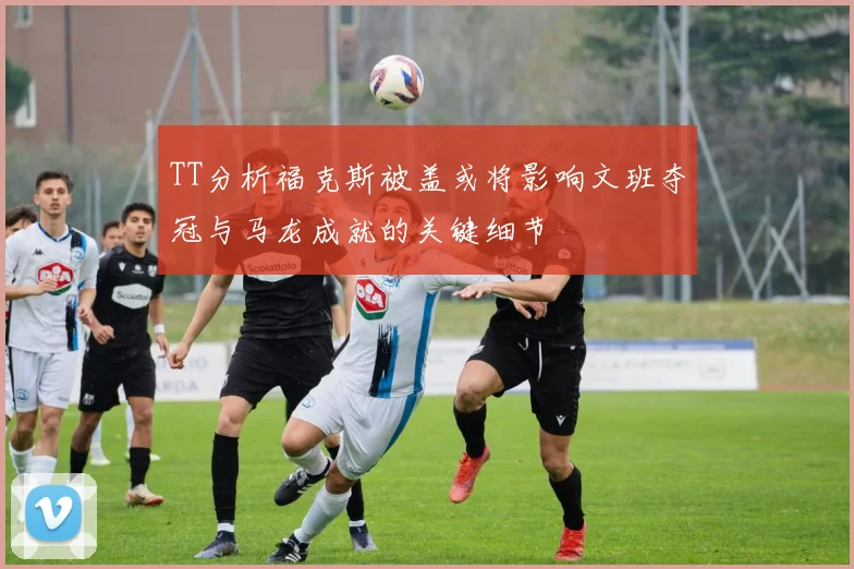 TT分析福克斯被盖或将影响文班夺冠与马龙成就的关键细节
