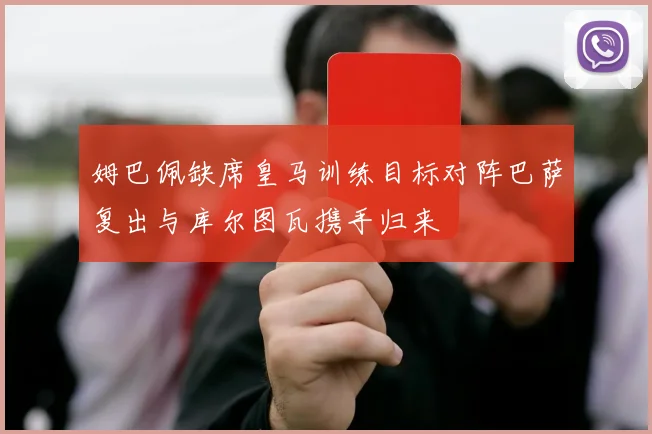 姆巴佩缺席皇马训练目标对阵巴萨复出与库尔图瓦携手归来