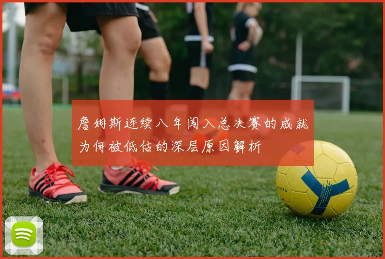 詹姆斯连续八年闯入总决赛的成就为何被低估的深层原因解析