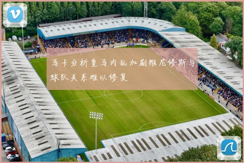 马卡分析皇马内乱加剧维尼修斯与球队关系难以修复
