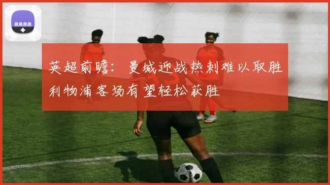 英超前瞻：曼城迎战热刺难以取胜利物浦客场有望轻松获胜