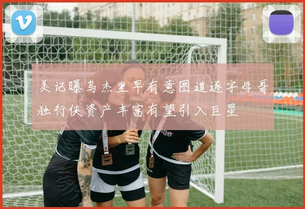 美记曝乌杰里早有意图追逐字母哥独行侠资产丰富有望引入巨星