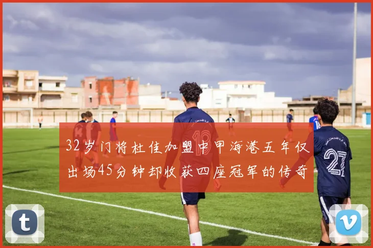 32岁门将杜佳加盟中甲海港五年仅出场45分钟却收获四座冠军的传奇经历