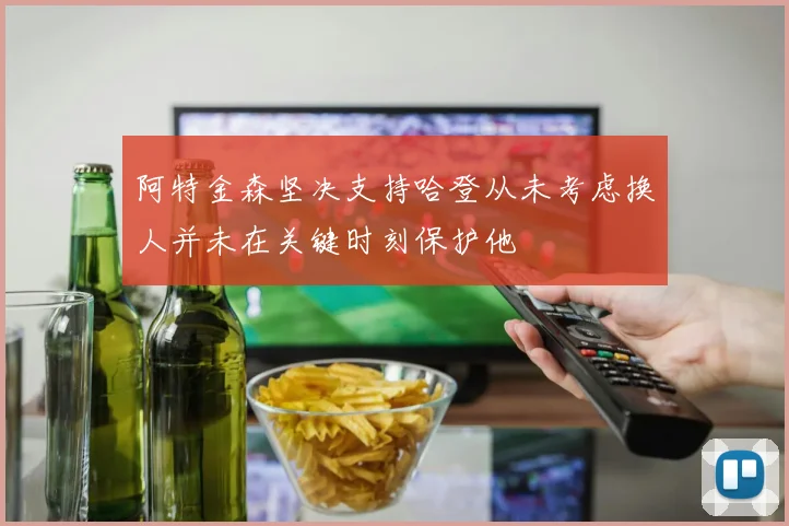阿特金森坚决支持哈登从未考虑换人并未在关键时刻保护他