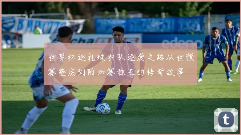 世界杯巡礼瑞典队逆袭之路从世预赛垫底到附加赛称王的传奇故事