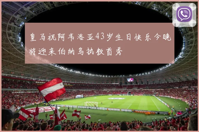 皇马祝阿韦洛亚43岁生日快乐今晚将迎来伯纳乌执教首秀