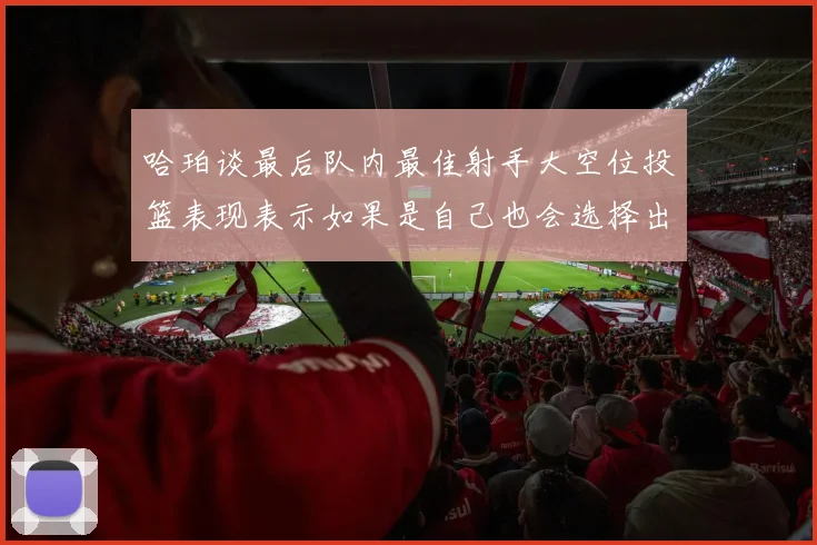 哈珀谈最后队内最佳射手大空位投篮表现表示如果是自己也会选择出手