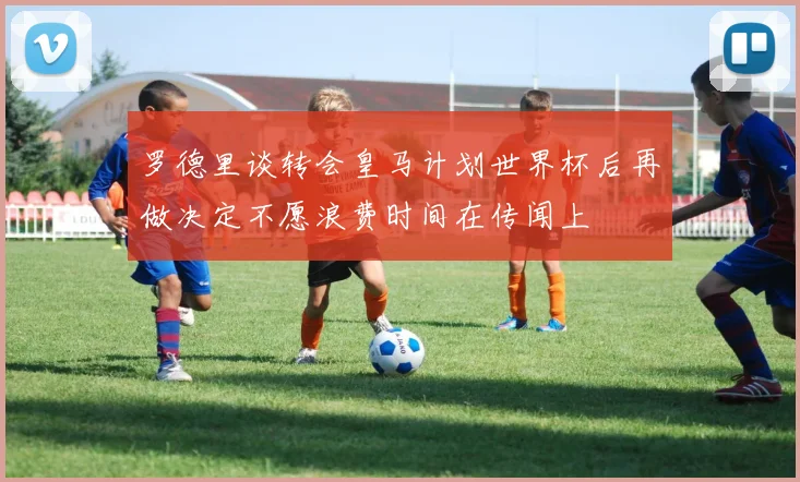罗德里谈转会皇马计划世界杯后再做决定不愿浪费时间在传闻上