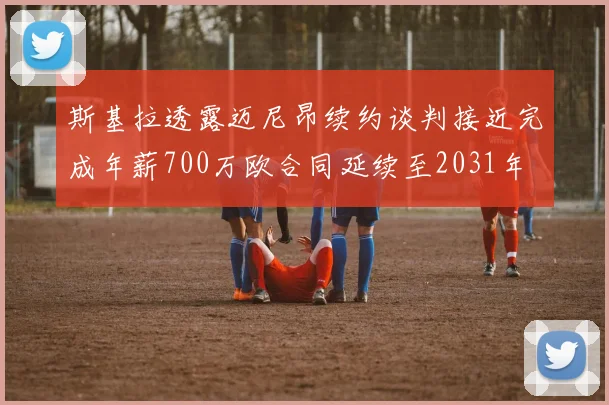 斯基拉透露迈尼昂续约谈判接近完成年薪700万欧合同延续至2031年